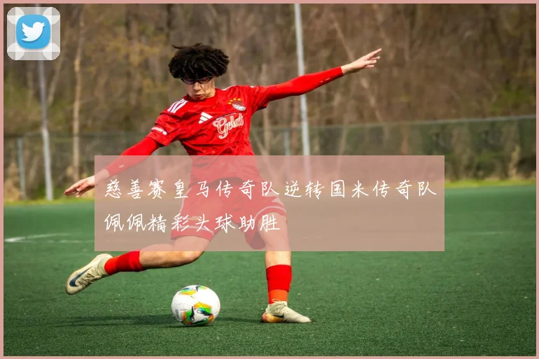 慈善赛皇马传奇队逆转国米传奇队佩佩精彩头球助胜