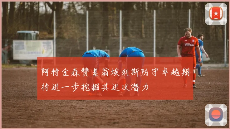 阿特金森赞基翁埃利斯防守卓越期待进一步挖掘其进攻潜力