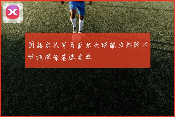 图赫尔认可马奎尔头球能力却因不听指挥而落选名单