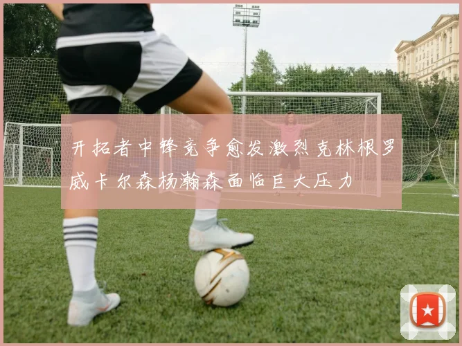 开拓者中锋竞争愈发激烈克林根罗威卡尔森杨瀚森面临巨大压力