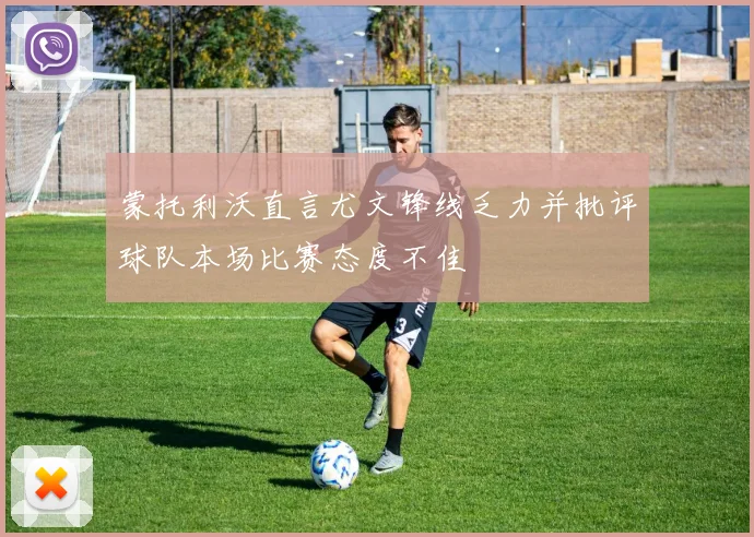 蒙托利沃直言尤文锋线乏力并批评球队本场比赛态度不佳