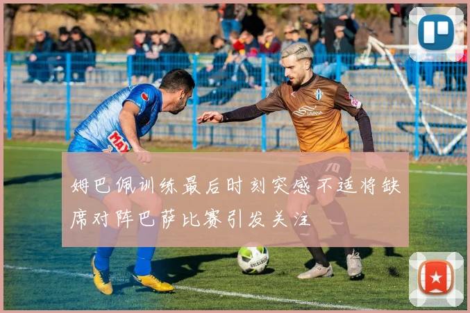 姆巴佩训练最后时刻突感不适将缺席对阵巴萨比赛引发关注