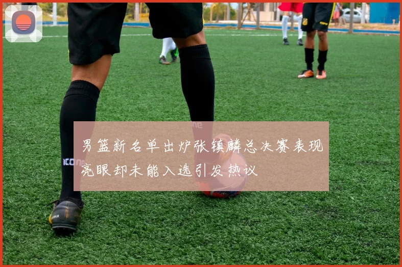 男篮新名单出炉张镇麟总决赛表现亮眼却未能入选引发热议