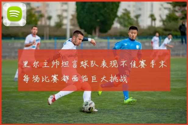 里尔主帅坦言球队表现不佳赛季末每场比赛都面临巨大挑战