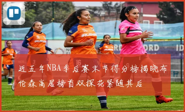 近五年NBA季后赛末节得分榜揭晓布伦森高居榜首双探花紧随其后