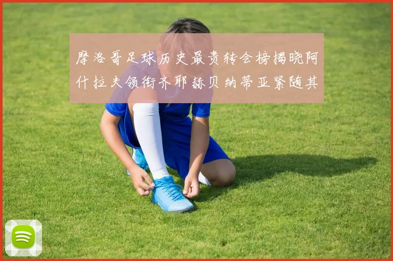 摩洛哥足球历史最贵转会榜揭晓阿什拉夫领衔齐耶赫贝纳蒂亚紧随其后