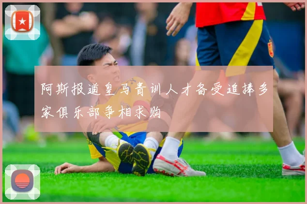 阿斯报道皇马青训人才备受追捧多家俱乐部争相求购