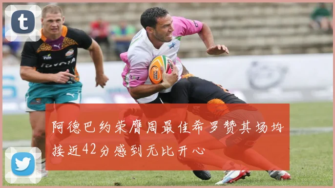 阿德巴约荣膺周最佳希罗赞其场均接近42分感到无比开心