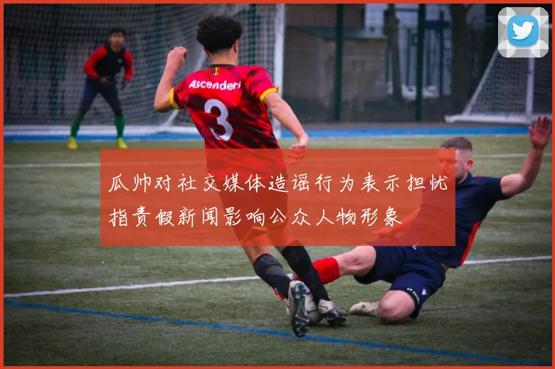瓜帅对社交媒体造谣行为表示担忧指责假新闻影响公众人物形象