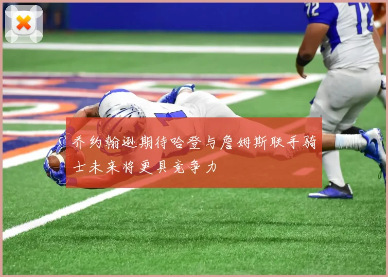 乔约翰逊期待哈登与詹姆斯联手骑士未来将更具竞争力
