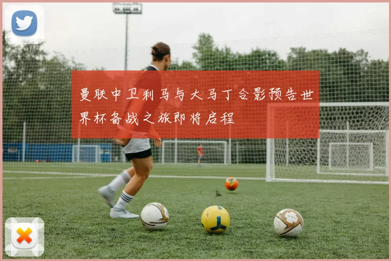 曼联中卫利马与大马丁合影预告世界杯备战之旅即将启程