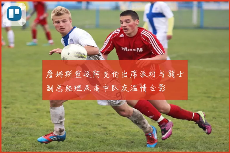 詹姆斯重返阿克伦出席派对与骑士副总经理及高中队友温情合影