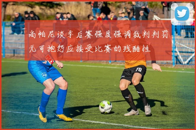 尚帕尼谈季后赛强度强调裁判判罚无可抱怨应接受比赛的残酷性