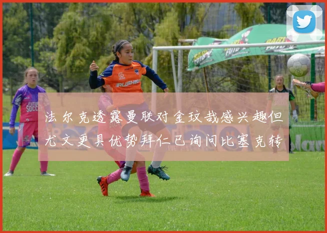 法尔克透露曼联对金玟哉感兴趣但尤文更具优势拜仁已询问比塞克转会情况