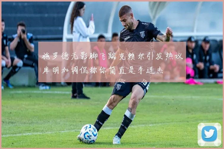 施罗德无影脚飞踹克赖尔引发热议库明加调侃称你简直是李连杰