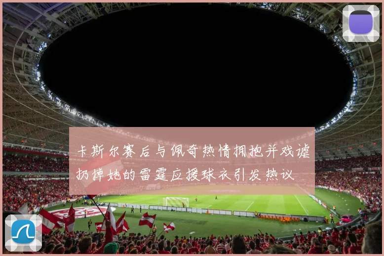 卡斯尔赛后与佩奇热情拥抱并戏谑扔掉她的雷霆应援球衣引发热议