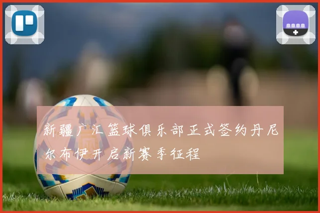 新疆广汇篮球俱乐部正式签约丹尼尔布伊开启新赛季征程