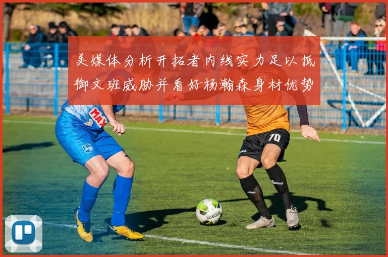 美媒体分析开拓者内线实力足以抵御文班威胁并看好杨瀚森身材优势