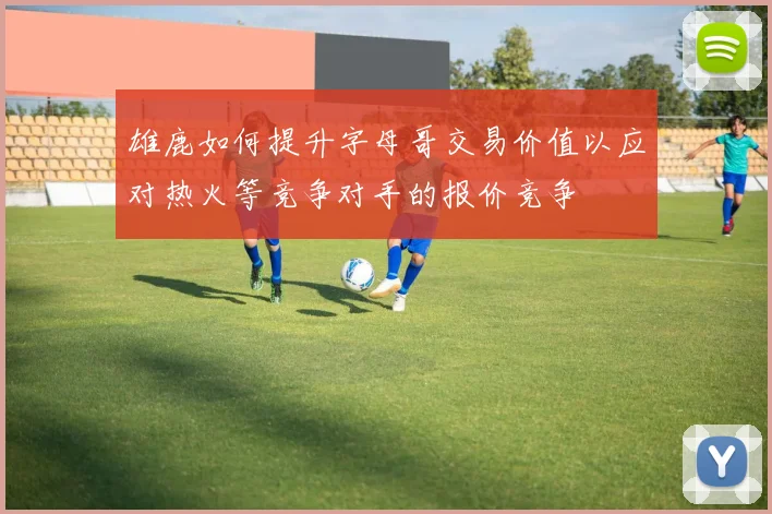 雄鹿如何提升字母哥交易价值以应对热火等竞争对手的报价竞争
