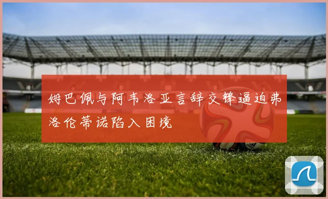 姆巴佩与阿韦洛亚言辞交锋逼迫弗洛伦蒂诺陷入困境